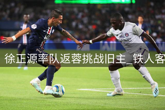徐正源率队返蓉挑战旧主 铁人客场阻击争冠热门